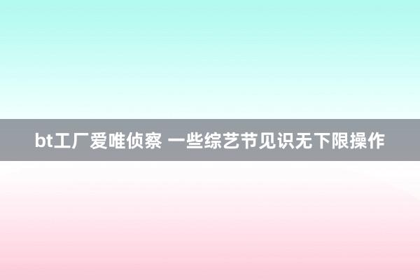 bt工厂爱唯侦察 一些综艺节见识无下限操作