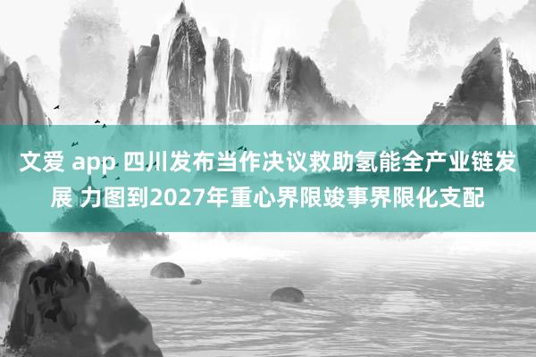文爱 app 四川发布当作决议救助氢能全产业链发展 力图到2027年重心界限竣事界限化支配