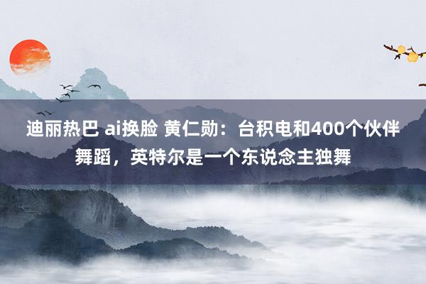 迪丽热巴 ai换脸 黄仁勋：台积电和400个伙伴舞蹈，英特尔是一个东说念主独舞