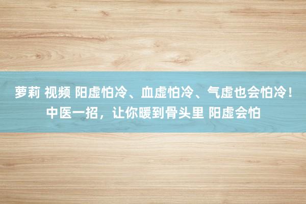 萝莉 视频 阳虚怕冷、血虚怕冷、气虚也会怕冷！中医一招，让你暖到骨头里 阳虚会怕