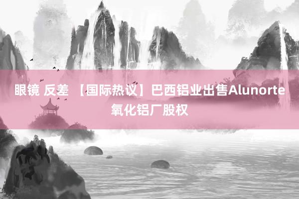 眼镜 反差 【国际热议】巴西铝业出售Alunorte氧化铝厂股权