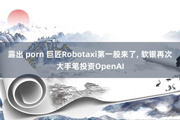 露出 porn 巨匠Robotaxi第一股来了， 软银再次大手笔投资OpenAI