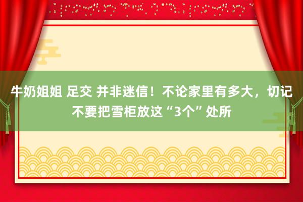 牛奶姐姐 足交 并非迷信！不论家里有多大，切记不要把雪柜放这“3个”处所