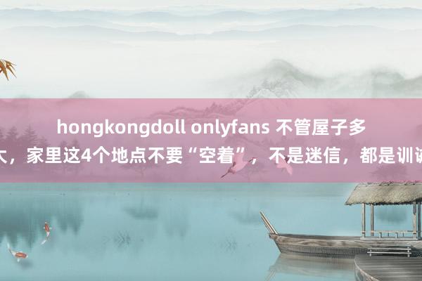 hongkongdoll onlyfans 不管屋子多大，家里这4个地点不要“空着”，不是迷信，都是训诫