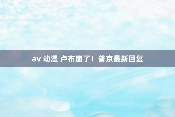 av 动漫 卢布崩了！普京最新回复