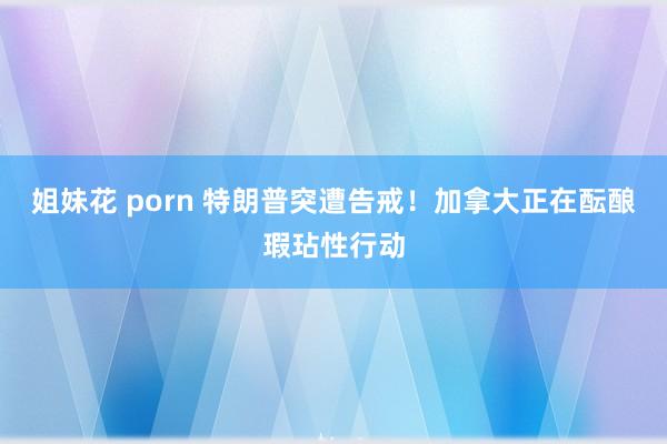姐妹花 porn 特朗普突遭告戒！加拿大正在酝酿瑕玷性行动