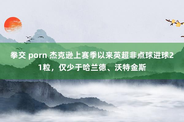 拳交 porn 杰克逊上赛季以来英超非点球进球21粒，仅少于哈兰德、沃特金斯