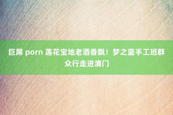巨屌 porn 莲花宝地老酒香飘！梦之蓝手工班群众行走进澳门