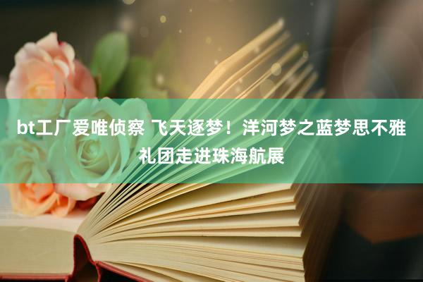 bt工厂爱唯侦察 飞天逐梦！洋河梦之蓝梦思不雅礼团走进珠海航展