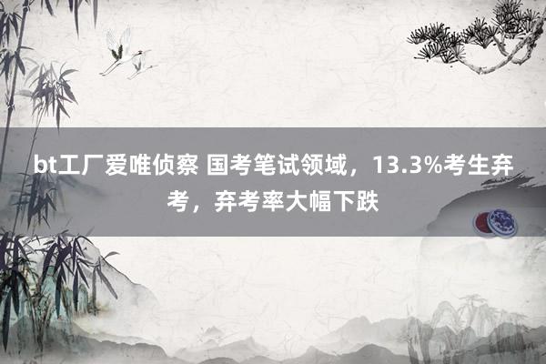 bt工厂爱唯侦察 国考笔试领域，13.3%考生弃考，弃考率大幅下跌