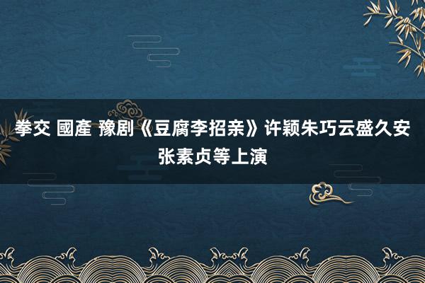 拳交 國產 豫剧《豆腐李招亲》许颖朱巧云盛久安张素贞等上演