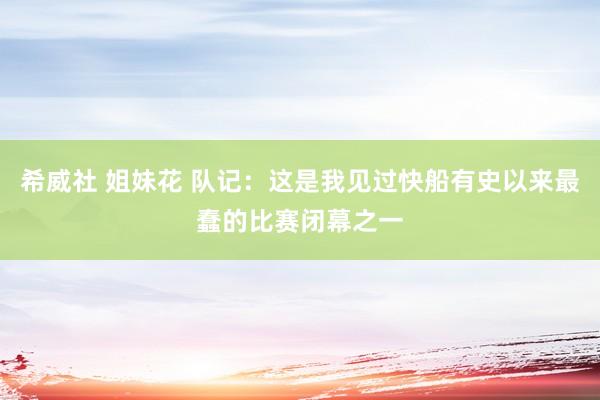 希威社 姐妹花 队记：这是我见过快船有史以来最蠢的比赛闭幕之一