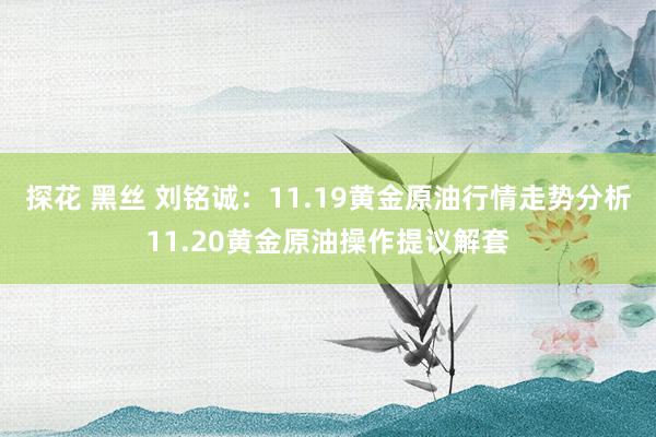 探花 黑丝 刘铭诚：11.19黄金原油行情走势分析11.20黄金原油操作提议解套