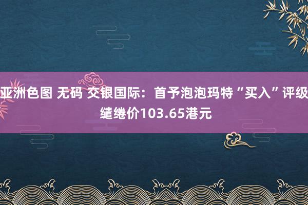 亚洲色图 无码 交银国际：首予泡泡玛特“买入”评级 缱绻价103.65港元