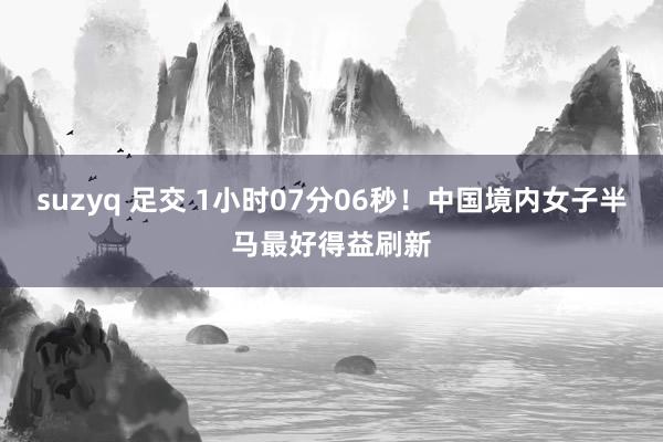 suzyq 足交 1小时07分06秒！中国境内女子半马最好得益刷新