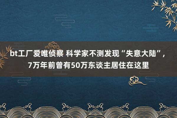 bt工厂爱唯侦察 科学家不测发现“失意大陆”， 7万年前曾有50万东谈主居住在这里