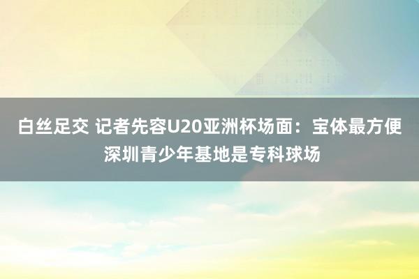 白丝足交 记者先容U20亚洲杯场面：宝体最方便 深圳青少年基地是专科球场