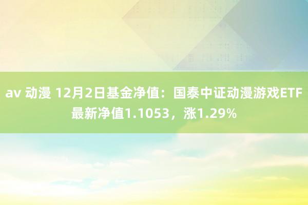 av 动漫 12月2日基金净值：国泰中证动漫游戏ETF最新净值1.1053，涨1.29%