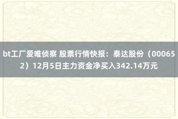 bt工厂爱唯侦察 股票行情快报：泰达股份（000652）12月5日主力资金净买入342.14万元
