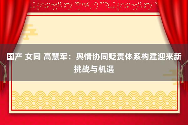 国产 女同 高慧军：舆情协同贬责体系构建迎来新挑战与机遇