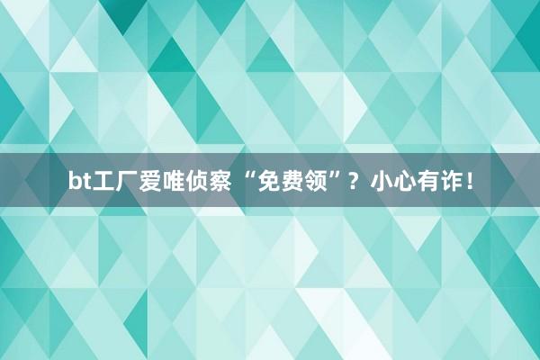 bt工厂爱唯侦察 “免费领”？小心有诈！