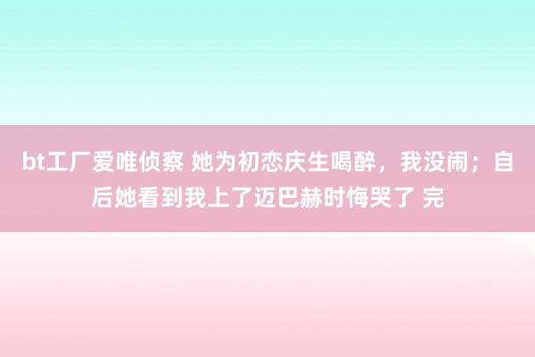 bt工厂爱唯侦察 她为初恋庆生喝醉，我没闹；自后她看到我上了迈巴赫时悔哭了 完