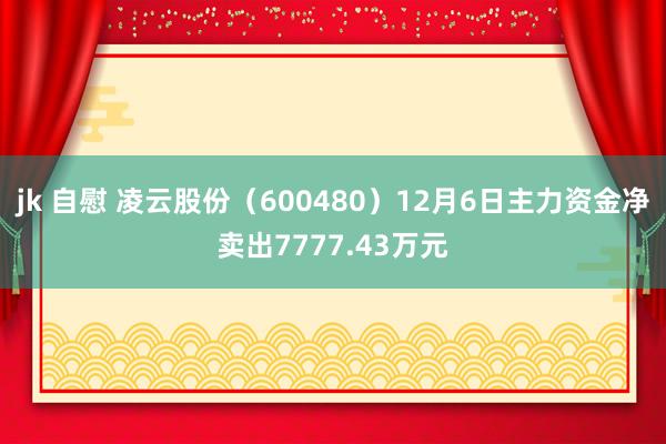 jk 自慰 凌云股份（600480）12月6日主力资金净卖出7777.43万元