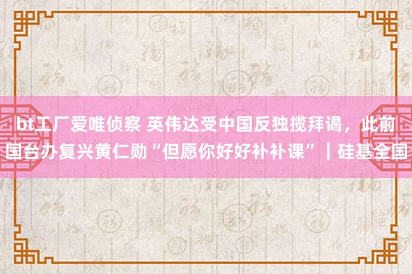 bt工厂爱唯侦察 英伟达受中国反独揽拜谒，此前国台办复兴黄仁勋“但愿你好好补补课”｜硅基全国