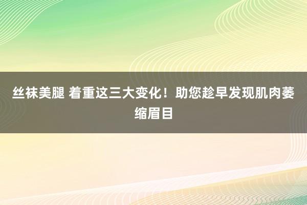 丝袜美腿 着重这三大变化！助您趁早发现肌肉萎缩眉目