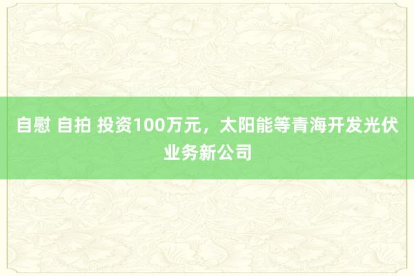 自慰 自拍 投资100万元，太阳能等青海开发光伏业务新公司