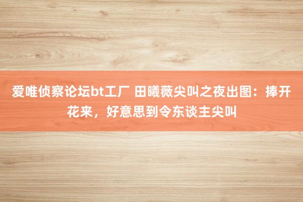 爱唯侦察论坛bt工厂 田曦薇尖叫之夜出图：捧开花来，好意思到令东谈主尖叫