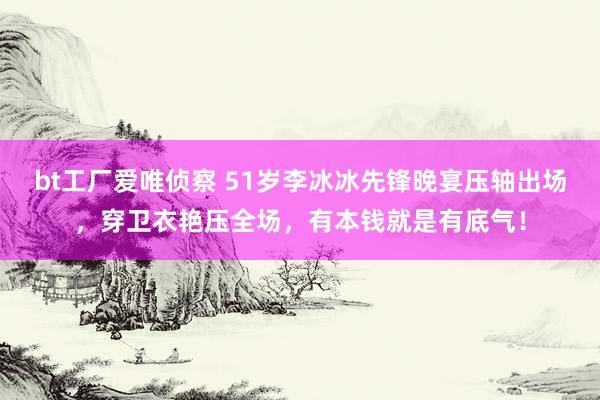 bt工厂爱唯侦察 51岁李冰冰先锋晚宴压轴出场，穿卫衣艳压全场，有本钱就是有底气！