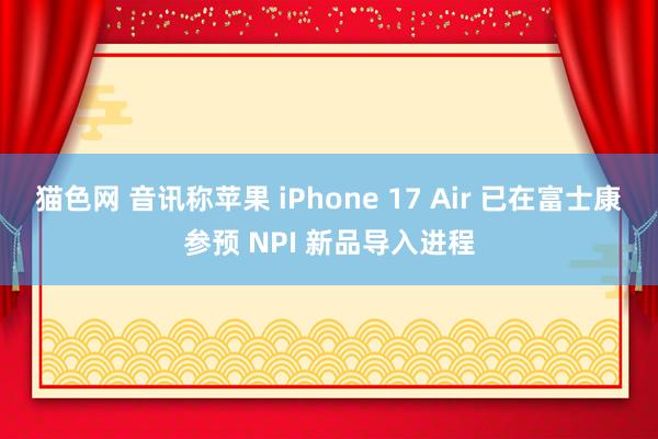 猫色网 音讯称苹果 iPhone 17 Air 已在富士康参预 NPI 新品导入进程