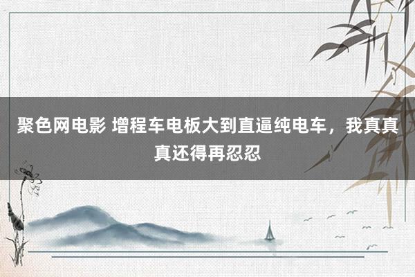 聚色网电影 增程车电板大到直逼纯电车，我真真真还得再忍忍