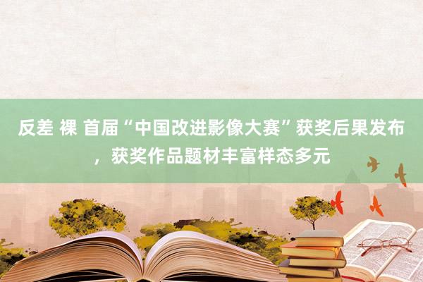 反差 裸 首届“中国改进影像大赛”获奖后果发布，获奖作品题材丰富样态多元