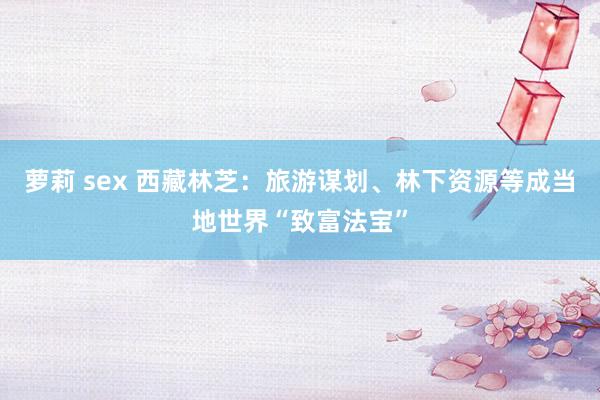 萝莉 sex 西藏林芝：旅游谋划、林下资源等成当地世界“致富法宝”
