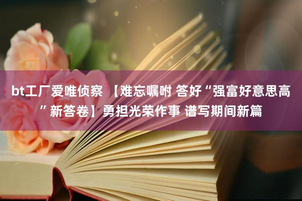 bt工厂爱唯侦察 【难忘嘱咐 答好“强富好意思高”新答卷】勇担光荣作事 谱写期间新篇
