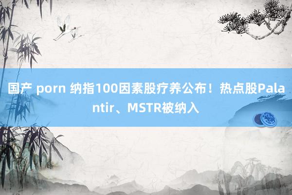 国产 porn 纳指100因素股疗养公布！热点股Palantir、MSTR被纳入