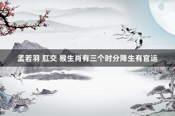 孟若羽 肛交 猴生肖有三个时分降生有官运
