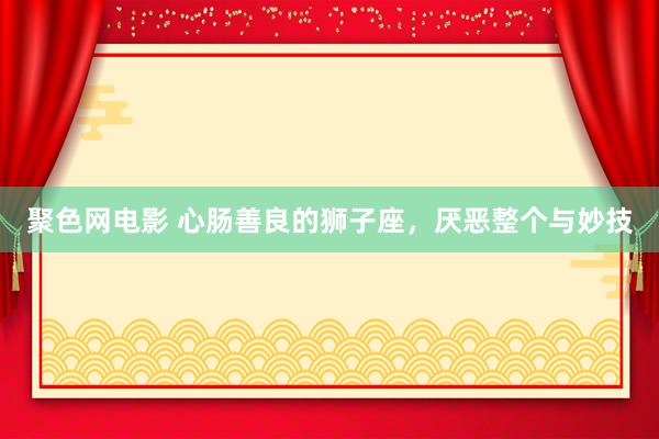 聚色网电影 心肠善良的狮子座，厌恶整个与妙技