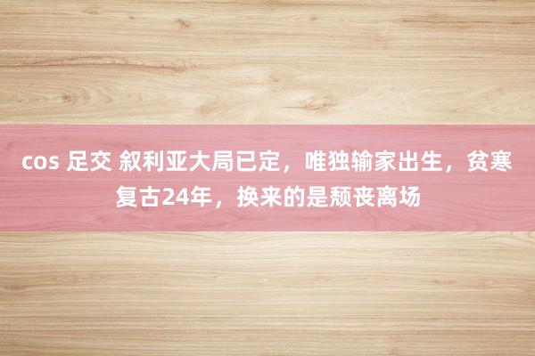 cos 足交 叙利亚大局已定，唯独输家出生，贫寒复古24年，换来的是颓丧离场