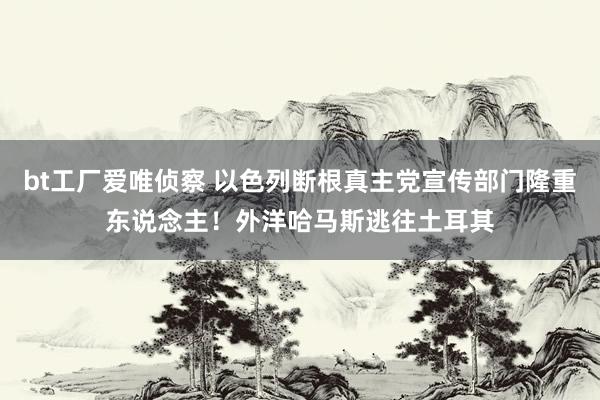 bt工厂爱唯侦察 以色列断根真主党宣传部门隆重东说念主！外洋哈马斯逃往土耳其