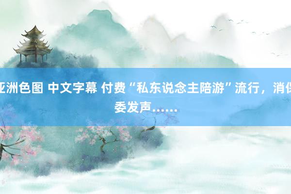 亚洲色图 中文字幕 付费“私东说念主陪游”流行，消保委发声......