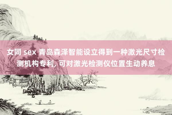 女同 sex 青岛森泽智能设立得到一种激光尺寸检测机构专利， 可对激光检测仪位置生动养息