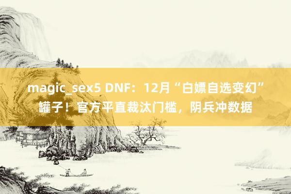 magic_sex5 DNF：12月“白嫖自选变幻”罐子！官方平直裁汰门槛，阴兵冲数据