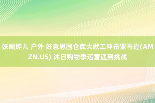 妖媚婷儿 户外 好意思国仓库大歇工冲击亚马逊(AMZN.US) 沐日购物季运营遇到挑战