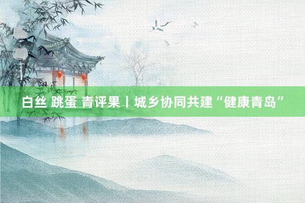 白丝 跳蛋 青评果丨城乡协同共建“健康青岛”