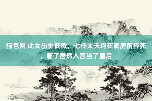 猫色网 此女出生低微，七任丈夫均在洞房前猝死，临了居然入宫当了皇后