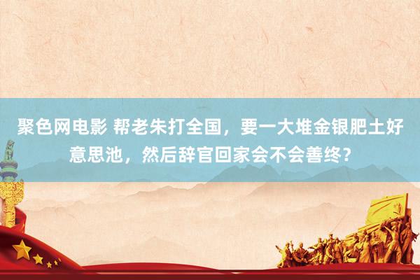 聚色网电影 帮老朱打全国，要一大堆金银肥土好意思池，然后辞官回家会不会善终？