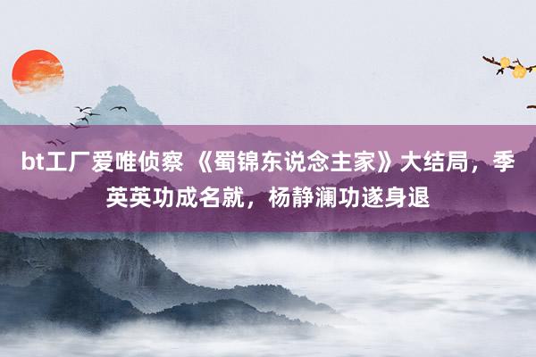 bt工厂爱唯侦察 《蜀锦东说念主家》大结局，季英英功成名就，杨静澜功遂身退